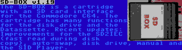 SD-BOX v1.19 | The SD-BOX is a cartridge with an SD card interface for the Commodore C64. The cartridge has many functions for the disk drive and the Datassette. Recent updates: Improvements for the SD2IEC (fast read during disk copy), auto-swap, disk drive, manual and the SID Player.