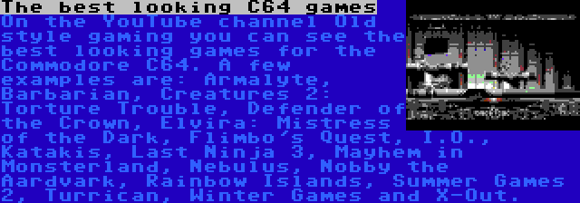 The best looking C64 games | On the YouTube channel Old style gaming you can see the best looking games for the Commodore C64. A few examples are: Armalyte, Barbarian, Creatures 2: Torture Trouble, Defender of the Crown, Elvira: Mistress of the Dark, Flimbo's Quest, I.O., Katakis, Last Ninja 3, Mayhem in Monsterland, Nebulus, Nobby the Aardvark, Rainbow Islands, Summer Games 2, Turrican, Winter Games and X-Out.