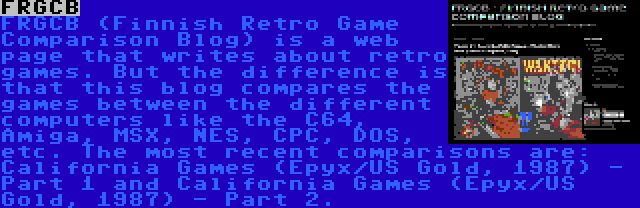 FRGCB | FRGCB (Finnish Retro Game Comparison Blog) is a web page that writes about retro games. But the difference is that this blog compares the games between the different computers like the C64, Amiga, MSX, NES, CPC, DOS, etc. The most recent comparisons are: California Games (Epyx/US Gold, 1987) - Part 1 and California Games (Epyx/US Gold, 1987) - Part 2.