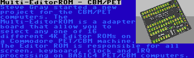 Multi-EditorROM - CBM/PET | Steve Gray started a new project for the CBM/PET computers. The Multi-EditorROM is a adapter board that allow you to select any one of 16 different 4K Editor ROMs on a Commodore PET/CBM machine. The Editor ROM is responsible for all screen, keyboard, clock and IRQ processing on BASIC4 PET/CBM computers.