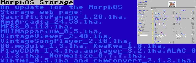 MorphOS Storage | An update for the MorphOS Storage web page: SacrificioPagano_1.20.lha, AmiArcadia_24.59.lha, MESS_0.113.lha, MUIMapparium_0.5.lha, VintageViewer_2.40.lha, VintageSongPlayer_2.10.lha, GG.module_1.3.lha, KwaKwa_1.8.lha, PlayCDDA_1.4.lha,auplayer_3.2.lha,ALAC_0.1.3.lha, Normalize_0.7.7.lha, xlhtml_0.5.lha and cbmconvert_2.1.3.lha.