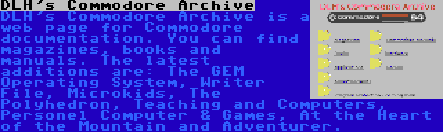 DLH's Commodore Archive | DLH's Commodore Archive is a web page for Commodore documentation. You can find magazines, books and manuals. The latest additions are: The GEM Operating System, Writer File, Microkids, The Polyhedron, Teaching and Computers, Personel Computer & Games, At the Heart of the Mountain and Adventurer.