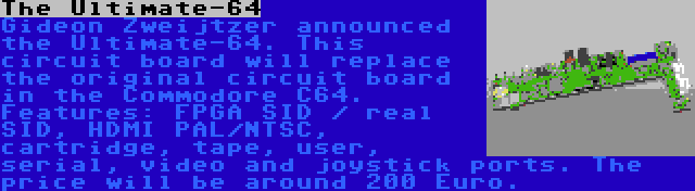 The Ultimate-64 | Gideon Zweijtzer announced the Ultimate-64. This circuit board will replace the original circuit board in the Commodore C64. Features: FPGA SID / real SID, HDMI PAL/NTSC, cartridge, tape, user, serial, video and joystick ports. The price will be around 200 Euro.