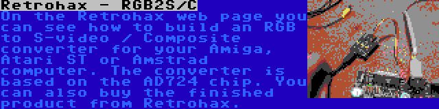 Retrohax - RGB2S/C | On the Retrohax web page you can see how to build an RGB to S-video / Composite converter for your Amiga, Atari ST or Amstrad computer. The converter is based on the AD724 chip. You can also buy the finished product from Retrohax.