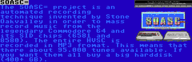 SOASC= | The SOASC= project is an automated recording technique invented by Stone Oakvalley in order to mass record music from the legendary Commodore 64 and its SID chips (6581 and 8580). The entire HVSC is recorded in MP3 fromat. This means that there about 95.000 tunes available. If you want them all buy a big harddisk (400+ GB).