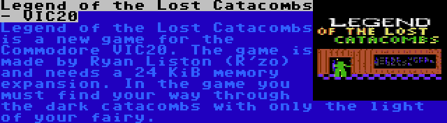 Legend of the Lost Catacombs - VIC20 | Legend of the Lost Catacombs is a new game for the Commodore VIC20. The game is made by Ryan Liston (R'zo) and needs a 24 KiB memory expansion. In the game you must find your way through the dark catacombs with only the light of your fairy.