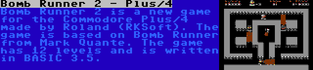 Bomb Runner 2 - Plus/4 | Bomb Runner 2 is a new game for the Commodore Plus/4 made by Roland (RKSoft). The game is based on Bomb Runner from Mark Quante. The game has 12 levels and is written in BASIC 3.5.