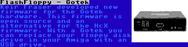 FlashFloppy - Gotek | Keir Fraser developed new firmware for the Gotek hardware. This firmware is open source and an alternative for the HcX firmware. With a Gotek you can replace your floppy disk drive in your Amiga with an USB drive.