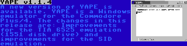 YAPE v1.1.4 | A new version of YAPE is available. YAPE is a Windows emulator for the Commodore Plus/4. The changes in this release are: Improvements for the TIA 6525 emulation (1551 disk drive) and improvements for the SID emulation.