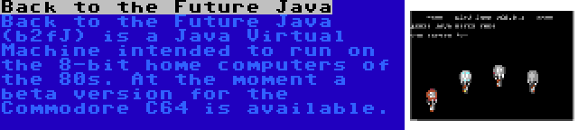 Back to the Future Java | Back to the Future Java (b2fJ) is a Java Virtual Machine intended to run on the 8-bit home computers of the 80s. At the moment a beta version for the Commodore C64 is available.