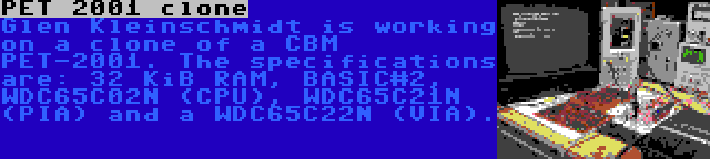 PET 2001 clone | Glen Kleinschmidt is working on a clone of a CBM PET-2001. The specifications are: 32 KiB RAM, BASIC#2, WDC65C02N (CPU), WDC65C21N (PIA) and a WDC65C22N (VIA).