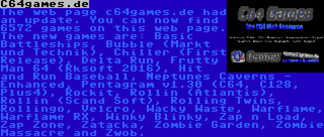 C64games.de | The web page c64games.de had an update. You can now find 6572 games on this web page. The new games are: Basic Battleships, Bubble (Markt und Technik), Chiller (First Release), Delta Run, Frutty Man 64 (Rksoft 2016), Hit and Run Baseball, Neptunes Caverns - Enhanced, Pentagram v1.30 (C64, C128, Plus4), Rockit, Rollin (Atlantis), Rollin (Scand Soft), Rolling Twins, Rollingo, Velcro, Wacky Waste, Warflame, Warflame RX, Winky Blinky, Zap n Load, Zap Zone, Zatacka, Zombie Garden, Zombie Massacre and Zwob.