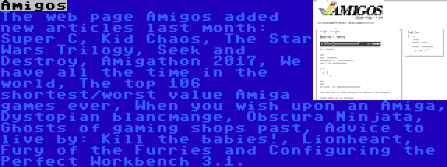 Amigos | The web page Amigos added new articles last month: Super C, Kid Chaos, The Star Wars Trilogy, Seek and Destroy, Amigathon 2017, We have all the time in the world, The top 106 shortest/worst value Amiga games ever, When you wish upon an Amiga, Dystopian blancmange, Obscura Ninjata, Ghosts of gaming shops past, Advice to live by: Kill the babies!, Lionheart, Fury of the Furries and Configuring the Perfect Workbench 3.1.