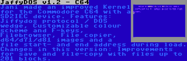 JaffyDOS v1.2 - C64 | Jani made an improved Kernel for the Commodore C64 with a SD2IEC device. Features: Jiffydos protocol / DOS wedge, Customizable colour scheme and F-keys, Filebrowser, File copier, d64/d71/d81 images and a file start- and end address during load. Changes in this version: Improvements for save and file-copy with files up to 201 blocks.