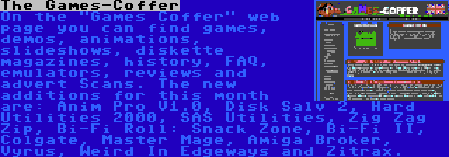 The Games-Coffer | On the Games Coffer web page you can find games, demos, animations, slideshows, diskette magazines, history, FAQ, emulators, reviews and advert Scans. The new additions for this month are: Anim Pro V1.0, Disk Salv 2, Hard Utilities 2000, SAS Utilities, Zig Zag Zip, Bi-Fi Roll: Snack Zone, Bi-Fi II, Colgate, Master Mage, Amiga Broker, Vyrus, Weird In Edgeways and Zitrax.