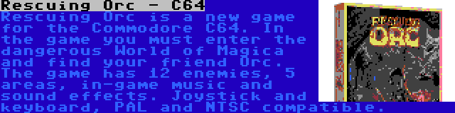 Rescuing Orc - C64 | Rescuing Orc is a new game for the Commodore C64. In the game you must enter the dangerous World of Magica and find your friend Orc. The game has 12 enemies, 5 areas, in-game music and sound effects. Joystick and keyboard, PAL and NTSC compatible.