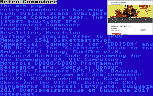 Retro Commodore | The web page retro-commodore.eu has many high quality scans available for the Commodore user. The latest additions are: Independent Commodore Products User Group Newsletter, Precision Software - Special Offer to IPUG Members, 1541 Diskettestation Commercial, Commercial for 'EDDISON' and 'BB Write', The 'Kickstart' Guide to the Amiga, SOFT Today, MaxiMem v2.0, Advanced Machine Code Programming for the Commodore 64, VIC Computing, Motorola 68000/68008 Programming Reference Card, Sword of Honour, Zzapp64, Commodore DPS 1120, Bodylog - Das Fitnessprogramm mit dem Commodore 64/128, BTX Decoder Modul, Sargon II Chess for the VIC 20, Using the C64, AlphaWorks Universal Cartridge, Gubbdata 2017 Överlevelsesguide en Gubbdata 2017 votesheet.