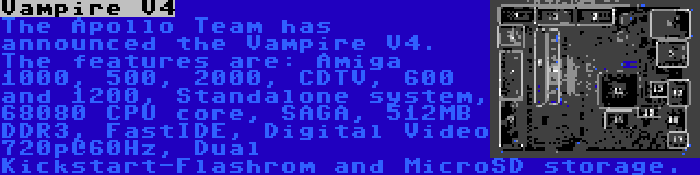 Vampire V4 | The Apollo Team has announced the Vampire V4. The features are: Amiga 1000, 500, 2000, CDTV, 600 and 1200, Standalone system, 68080 CPU core, SAGA, 512MB DDR3, FastIDE, Digital Video 720p@60Hz, Dual Kickstart-Flashrom and MicroSD storage.