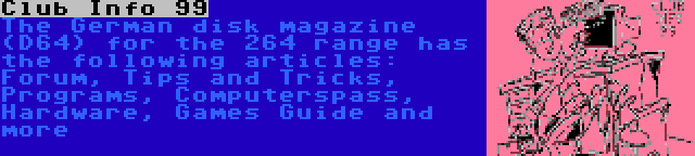 Club Info 99 | The German disk magazine (D64) for the 264 range has the following articles: Forum, Tips and Tricks, Programs, Computerspass, Hardware, Games Guide and more