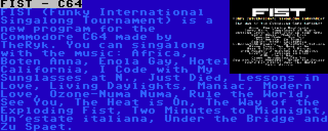 FIST - C64 | FIST (Funky International Singalong Tournament) is a new program for the Commodore C64 made by TheRyk. You can singalong with the music: Africa, Boten Anna, Enola Gay, Hotel California, I Code with My Sunglasses at N., Just Died, Lessons in Love, Living Daylights, Maniac, Modern Love, Ozone-Numa Numa, Rule the World, See You, The Heat is On, The Way of the Exploding Fist, Two Minutes to Midnight, Un'estate italiana, Under the Bridge and Zu Spaet.