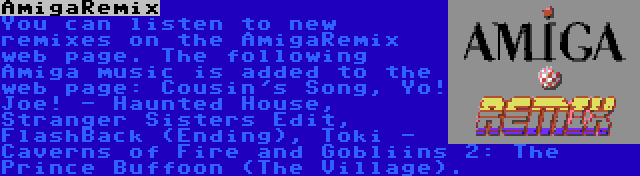 AmigaRemix | You can listen to new remixes on the AmigaRemix web page. The following Amiga music is added to the web page: Cousin's Song, Yo! Joe! - Haunted House, Stranger Sisters Edit, FlashBack (Ending), Toki - Caverns of Fire and Gobliins 2: The Prince Buffoon (The Village).