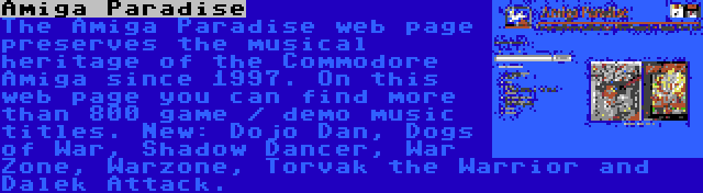 Amiga Paradise | The Amiga Paradise web page preserves the musical heritage of the Commodore Amiga since 1997. On this web page you can find more than 800 game / demo music titles. New: Dojo Dan, Dogs of War, Shadow Dancer, War Zone, Warzone, Torvak the Warrior and Dalek Attack.