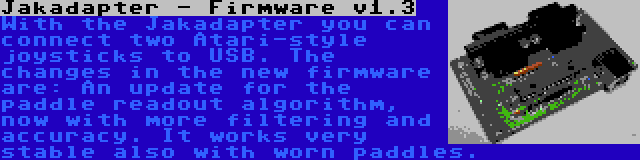 Jakadapter - Firmware v1.3 | With the Jakadapter you can connect two Atari-style joysticks to USB. The changes in the new firmware are: An update for the paddle readout algorithm, now with more filtering and accuracy. It works very stable also with worn paddles.