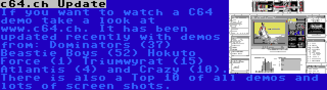 c64.ch Update | If you want to watch a C64 demo take a look at www.c64.ch. It has been updated recently with demos from: Dominators (37) Beastie Boys (52) Hokuto Force (1) Triumwyrat (15) Atlantis (4) and Crazy (10). There is also a Top 10 of all demos and lots of screen shots.