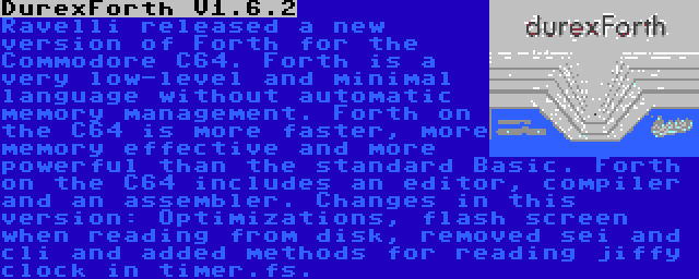 DurexForth V1.6.2 | Ravelli released a new version of Forth for the Commodore C64. Forth is a very low-level and minimal language without automatic memory management. Forth on the C64 is more faster, more memory effective and more powerful than the standard Basic. Forth on the C64 includes an editor, compiler and an assembler. Changes in this version: Optimizations, flash screen when reading from disk, removed sei and cli and added methods for reading jiffy clock in timer.fs.