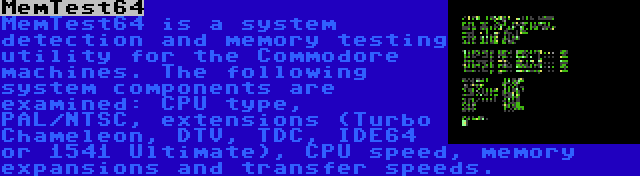 MemTest64 | MemTest64 is a system detection and memory testing utility for the Commodore machines. The following system components are examined: CPU type, PAL/NTSC, extensions (Turbo Chameleon, DTV, TDC, IDE64 or 1541 Ultimate), CPU speed, memory expansions and transfer speeds.