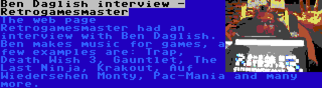 Ben Daglish interview - Retrogamesmaster | The web page Retrogamesmaster had an interview with Ben Daglish. Ben makes music for games, a few examples are: Trap, Death Wish 3, Gauntlet, The Last Ninja, Krakout, Auf Wiedersehen Monty, Pac-Mania and many more.