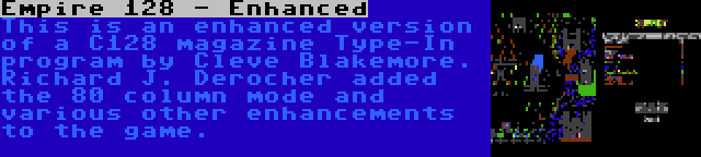 Empire 128 - Enhanced | This is an enhanced version of a C128 magazine Type-In program by Cleve Blakemore. Richard J. Derocher added the 80 column mode and various other enhancements to the game.
