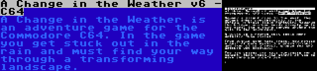 A Change in the Weather v6 - C64 | A Change in the Weather is an adventure game for the Commodore C64. In the game you get stuck out in the rain and must find your way through a transforming landscape.