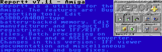 Report+ v7.11 - Amiga | Report+ is a utility for the Amiga. The features are: Bug reporting tool, Edit A3000/A4000-type battery-backed memory. Edit manufacturer and product ID registries. View IFF/RIFF files, Batch processing on icon files and a ASCII converter. Changes in this version: IFF viewer documentation and miscellaneous improvements and bug fixes.