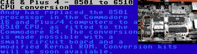 C16 & Plus 4 - 8501 to 6510 CPU conversion | Andy has replaced the 8501 processor in the Commodore 16 and Plus/4 computers to a 6510 CPU, as fitted to the Commodore 64. The conversion is made possible with a small circuit board and a modified Kernal ROM. Conversion kits will be soon available.