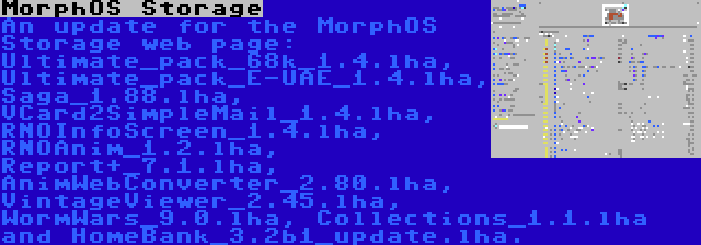 MorphOS Storage | An update for the MorphOS Storage web page: Ultimate_pack_68k_1.4.lha, Ultimate_pack_E-UAE_1.4.lha, Saga_1.88.lha, VCard2SimpleMail_1.4.lha, RNOInfoScreen_1.4.lha, RNOAnim_1.2.lha, Report+_7.1.lha, AnimWebConverter_2.80.lha, VintageViewer_2.45.lha, WormWars_9.0.lha, Collections_1.1.lha and HomeBank_3.2b1_update.lha.