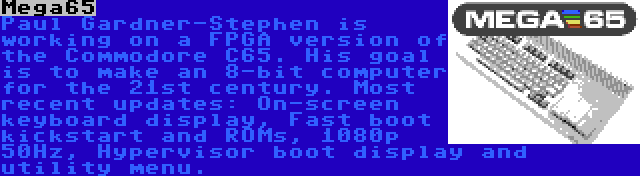 Mega65 | Paul Gardner-Stephen is working on a FPGA version of the Commodore C65. His goal is to make an 8-bit computer for the 21st century. Most recent updates: On-screen keyboard display, Fast boot kickstart and ROMs, 1080p 50Hz, Hypervisor boot display and utility menu.