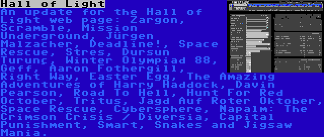 Hall of Light | An update for the Hall of Light web page: Zargon, Scramble, Mission Underground, Jürgen Malzacher, Deadline!, Space Rescue, Stres, Dursun Turunç, Winter Olympiad 88, Geff, Aaron Fothergill, Right Way, Easter Egg, The Amazing Adventures of Harry Haddock, Davin Pearson, Road To Hell, Hunt For Red October, Tritus, Jagd Auf Roter Oktober, Space Rescue, Cybersphere, Napalm: The Crimson Crisis / Diversia, Capital Punishment, Smart, Snakes and Jigsaw Mania.