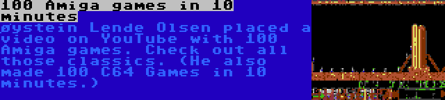100 Amiga games in 10 minutes | øystein Lende Olsen placed a video on YouTube with 100 Amiga games. Check out all those classics. (He also made 100 C64 Games in 10 minutes.)