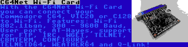 C64Net Wi-Fi Card | With the C64Net Wi-Fi Card you can connect your Commodore C64, VIC20 or C128 to Wi-Fi. Features: Wi-Fi 802.11bgn, 300 - 9600 Baud, User port, AT-Hayes, support for FTP, IRC, WGET, TELNET, CBMTERM, CONFIGURE, TELNETD64, WEATHER64 and Q-Link!