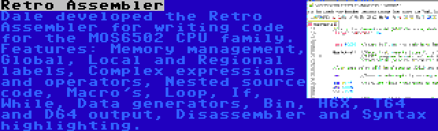 Retro Assembler | Dale developed the Retro Assembler for writing code for the MOS6502 CPU family. Features: Memory management, Global, Local and Regional labels, Complex expressions and operators, Nested source code, Macro's, Loop, If, While, Data generators, Bin, H6X, T64 and D64 output, Disassembler and Syntax highlighting.