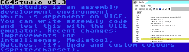 C64Studio v5.3 | C64 Studio is an assembly development environment which is dependent on VICE. You can write assembly code and test this with the VICE emulator. Recent changes: Improvements for Intellisense, Mediatool, Watches, !if, Undo and custom colours (sprite/charset).