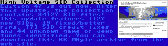 High Voltage SID Collection | Edition 47 is out now. After this update, the collection contains 34127 SID files! This update features 1127 new SIDs, 19 fixed/better rips, 773 SID credit fixes and 44 unknown game or demo tunes identified. You can download this 66 MByte archive from the web site.