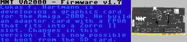 MNT VA2000 - Firmware v1.7 | Lukas F. Hartmann is developing a graphics card for the Amiga 2000. He build an adaptor card with a FPGA that fits into a Zorro II slot. Changes in this version: It is now possible to boot from the SD card.