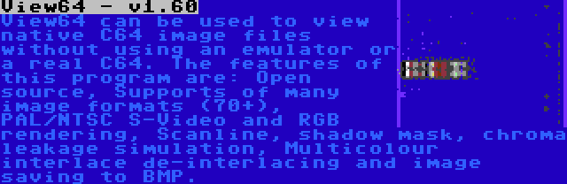 View64 - v1.60 | View64 can be used to view native C64 image files without using an emulator or a real C64. The features of this program are: Open source, Supports of many image formats (70+), PAL/NTSC S-Video and RGB rendering, Scanline, shadow mask, chroma leakage simulation, Multicolour interlace de-interlacing and image saving to BMP.