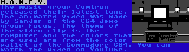 M.O.N.E.Y. | The music group Comtron released their latest tune. The animated video was made by Sander of the C64 demo group Focus. The theme of the video clip is the computer and the colors that are used are from the color pallet of the Commodore C64. You can watch the video on YouTube.