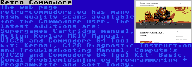 Retro Commodore | The web page retro-commodore.eu has many high quality scans available for the Commodore user. The latest additions are: Supergames Cartridge manual, Action Replay MKIV Manual, VIC20 and Commodore 64 Tool kit: Kernal, C128 Diagnostic Instruction and Troubleshooting Manual, Compute!s VIC20 and Commodore 64 Tool Kit: Basic, Comal Problemløsning og Programmering + Programhæfte and Soft Today.