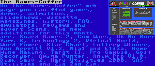 The Games-Coffer | On the Games Coffer web page you can find games, demos, animations, slideshows, diskette magazines, history, FAQ, emulators, reviews and advert Scans. The new additions for this month are: Board Games 2, Cow Wars, Oh No More Yams 6, Technology 2, Virtual World, Word Power, Star Chart, Lottery Winner, Bon Appetit V1.3, Nial and Eliza, Home Wine Making, Tarot II, Pro-Gamble, Golf Recorder, Amiga Punter, Anim Pro V1.0, Disk Salv 2, Hard Utilities 2000, SAS Utilities and Zig Zag Zip.