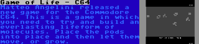 Game of Life - C64 | Matteo Angelini released a new game for the Commodore C64. This is a game in which you need to try and build an everlasting lifeform of molecules. Place the pods into place and then let them move, or grow.