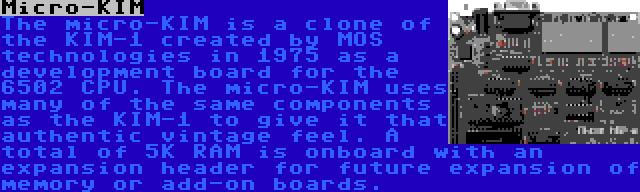 Micro-KIM | The micro-KIM is a clone of the KIM-1 created by MOS technologies in 1975 as a development board for the 6502 CPU. The micro-KIM uses many of the same components as the KIM-1 to give it that authentic vintage feel. A total of 5K RAM is onboard with an expansion header for future expansion of memory or add-on boards.